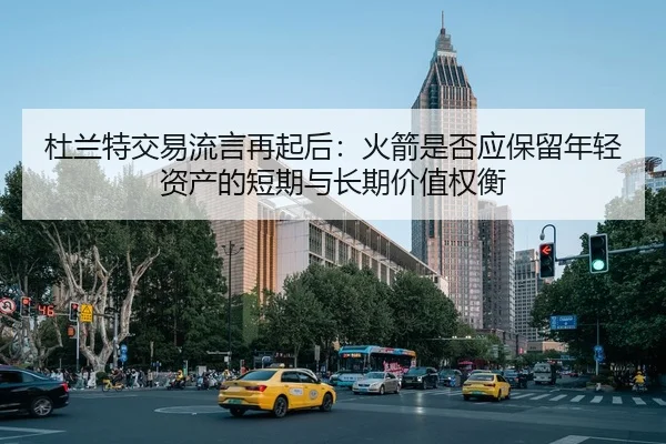 杜兰特交易流言再起后：火箭是否应保留年轻资产的短期与长期价值权衡