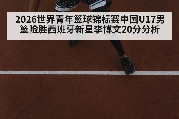 2026世界青年篮球锦标赛中国U17男篮险胜西班牙新星李博文20分分析