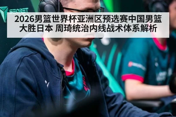 2026男篮世界杯亚洲区预选赛中国男篮大胜日本 周琦统治内线战术体系解析