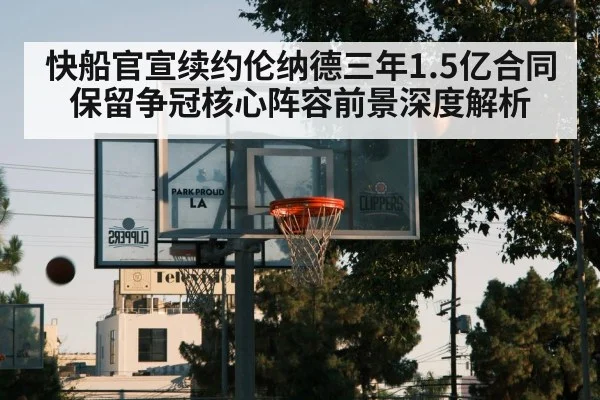 快船官宣续约伦纳德三年1.5亿合同 保留争冠核心阵容前景深度解析